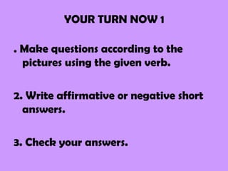 YOUR TURN NOW 1

. Make questions according to the
  pictures using the given verb.

2. Write affirmative or negative short
  answers.

3. Check your answers.
 