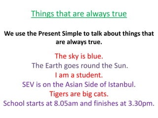 Things that are always true
We use the Present Simple to talk about things that
are always true.
The sky is blue.
The Earth goes round the Sun.
I am a student.
SEV is on the Asian Side of Istanbul.
Tigers are big cats.
School starts at 8.05am and finishes at 3.30pm.
 