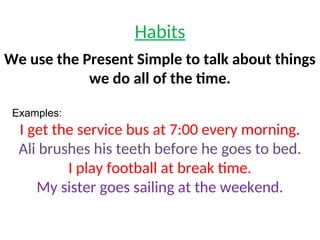 Habits
We use the Present Simple to talk about things
we do all of the time.
Examples:
I get the service bus at 7:00 every morning.
Ali brushes his teeth before he goes to bed.
I play football at break time.
My sister goes sailing at the weekend.
 