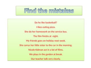 Do he like basketball?
I likes eating pizza.
She do her homework on the service bus.
The film finishs at eight.
My friends goes on holiday next week.
She carrys her little sister to the car in the morning.
Nicole Kidman act in a lot of films.
We plays in the garden at break.
Our teacher talk very clearly.
 