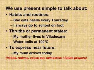 We use present simple to talk about:
• Habits and routines:
   – She eats paella every Thursday
   – I always go to school on foot
• Thruths or permanent states:
   – My mother lives in Viladecans
   – Water boils at 100ºC
• To express near future:
   – My mum arrives today
(hàbits, rutines, coses que són certes i futurs propers)
 