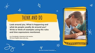 THINK AND DO
Look around you. What is happening and
what do people usually do around you?
Write or think of examples using the rules
and time expressions mentioned.
e.g.: Everybody is listening to the teacher.
We have English class every day.
Miss Anna's Grammar Presentations
 