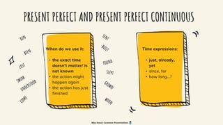 PRESENT PERFECT AND PRESENT PERFECT CONTINUOUS
When do we use it:
• the exact time
doesn't matter/ is
not known
• the action might
happen again
• the action has just
finished
Time expressions:
• just, already,
yet
• since, for
• how long...?
Miss Anna's Grammar Presentations
 