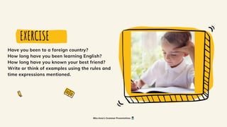 EXERCISE
Have you been to a foreign country?
How long have you been learning English?
How long have you known your best friend?
Write or think of examples using the rules and
time expressions mentioned.
Miss Anna's Grammar Presentations
 