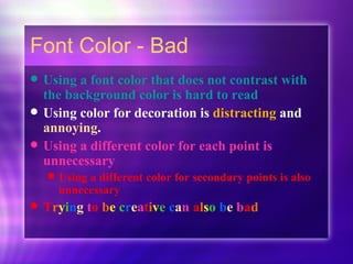 Font Color - Bad Using a font color that does not contrast with the background color is hard to read   Using color for decoration is  distracting  and  annoying . Using a different color for each point is unnecessary Using a different color for secondary points is also unnecessary T r y i n g  t o   b e  c r e a t i v e   c a n  a l s o   b e  b a d 