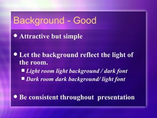 Background - Good Attractive but simple Let the background reflect the light of the room.  Light room light background / dark font Dark room dark background/ light font Be consistent throughout  presentation 