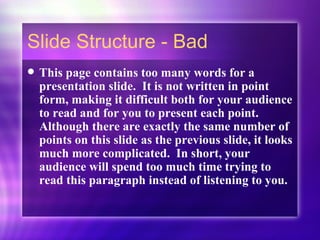 Slide Structure - Bad This page contains too many words for a presentation slide.  It is not written in point form, making it difficult both for your audience to read and for you to present each point. Although there are exactly the same number of points on this slide as the previous slide, it looks much more complicated.  In short, your audience will spend too much time trying to read this paragraph instead of listening to you. 