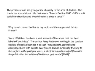 The presentation I am giving relates broadly to the area of decline.  The thesis has a provisional title that asks is &quot;French Decline 1990 - 2004 a soft social construction and whose interests does it serve?&quot;  Why have I chosen decline as my topic and then appended this to France? Since 1990 their has been a vast amount of literature that has been labelled ‘decliniste’.  The author Perry Anderson  writing in the London Review of Books describes it as such “ Newspapers, journals and bookshops brim with debate over French decline. Gradually trickling to the surface in the past few years, le declinism bursts into full flow with the publication last winter of La France quit tombe ’(2004)” 
