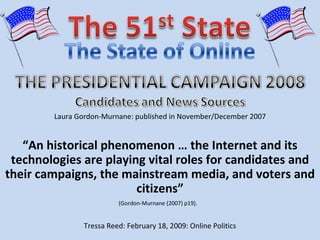 “ An historical phenomenon … the Internet and its technologies are playing vital roles for candidates and their campaigns, the mainstream media, and voters and citizens” Laura Gordon-Murnane: published in November/December 2007 (Gordon-Murnane (2007) p19).  Tressa Reed: February 18, 2009: Online Politics 