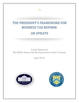 
THE PRESIDENT’S FRAMEWORK FOR
BUSINESS TAX REFORM:
AN UPDATE
A Joint Report by
The White House and the Department of the Treasury
April 2016
 