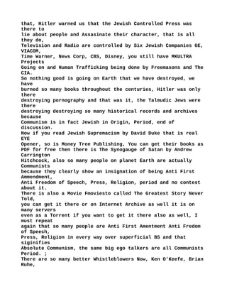 that, Hitler warned us that the Jewish Controlled Press was
there to
lie about people and Assasinate their character, that is all
they do,
Television and Radio are controlled by Six Jewish Companies GE,
VIACOM,
Time Warner, News Corp, CBS, Disney, you still have MKULTRA
Projects
Going on and Human Trafficking being done by Freemasons and The
CIA.
So nothing good is going on Earth that we have destroyed, we
have
burned so many books throughout the centuries, Hitler was only
there
destroying pornography and that was it, the Talmudic Jews were
there
destroying destroying so many historical records and archives
because
Communism is in fact Jewish in Origin, Period, end of
discussion.
Now if you read Jewish Supremacism by David Duke that is real
EYE
Opener, so is Money Tree Publishing, You can get their books as
PDF for free then there is The Synogauge of Satan by Andrew
Carrington
Hitchcock, also so many people on planet Earth are actually
Communists
because they clearly show an insignation of being Anti First
Ammendment,
Anti Freedom of Speech, Press, Religion, period and no contest
about it.
There is also a Movie Fmoviesto called The Greatest Story Never
Told,
you can get it there or on Internet Archive as well it is on
many servers
even as a Torrent if you want to get it there also as well, I
must repeat
again that so many people are Anti First Amentment Anti Fredom
of Speech,
Press, Religion in every way over superficial BS and that
siginifies
Absolute Communism, the same big ego talkers are all Communists
Period. ;
There are so many better Whistleblowers Now, Ken O'Keefe, Brian
Ruhe,
 