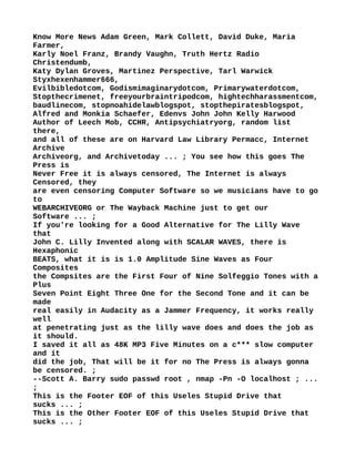 Know More News Adam Green, Mark Collett, David Duke, Maria
Farmer,
Karly Noel Franz, Brandy Vaughn, Truth Hertz Radio
Christendumb,
Katy Dylan Groves, Martinez Perspective, Tarl Warwick
Styxhexenhammer666,
Evilbibledotcom, Godismimaginarydotcom, Primarywaterdotcom,
Stopthecrimenet, freeyourbraintripodcom, hightechharassmentcom,
baudlinecom, stopnoahidelawblogspot, stopthepiratesblogspot,
Alfred and Monkia Schaefer, Edenvs John John Kelly Harwood
Author of Leech Mob, CCHR, Antipsychiatryorg, random list
there,
and all of these are on Harvard Law Library Permacc, Internet
Archive
Archiveorg, and Archivetoday ... ; You see how this goes The
Press is
Never Free it is always censored, The Internet is always
Censored, they
are even censoring Computer Software so we musicians have to go
to
WEBARCHIVEORG or The Wayback Machine just to get our
Software ... ;
If you're looking for a Good Alternative for The Lilly Wave
that
John C. Lilly Invented along with SCALAR WAVES, there is
Hexaphonic
BEATS, what it is is 1.0 Amplitude Sine Waves as Four
Composites
the Compsites are the First Four of Nine Solfeggio Tones with a
Plus
Seven Point Eight Three One for the Second Tone and it can be
made
real easily in Audacity as a Jammer Frequency, it works really
well
at penetrating just as the lilly wave does and does the job as
it should.
I saved it all as 48K MP3 Five Minutes on a c*** slow computer
and it
did the job, That will be it for no The Press is always gonna
be censored. ;
--Scott A. Barry sudo passwd root , nmap -Pn -O localhost ; ...
;
This is the Footer EOF of this Useles Stupid Drive that
sucks ... ;
This is the Other Footer EOF of this Useles Stupid Drive that
sucks ... ;
 