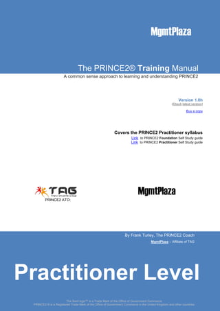 The PRINCE2® Training Manual
A common sense approach to learning and understanding PRINCE2
Version 1.0h
(Check latest version)
Buy a copy
Covers the PRINCE2 Practitioner syllabus
Link to PRINCE2 Foundation Self Study guide
Link to PRINCE2 Practitioner Self Study guide
PRINCE2 ATO:
By Frank Turley, The PRINCE2 Coach
MgmtPlaza – Affiliate of TAG
MgmtPlaza
The Swirl logo™ is a Trade Mark of the Office of Government Commerce
PRINCE2 ® is a Registered Trade Mark of the Office of Government Commerce in the United Kingdom and other countries
Practitioner Level
 