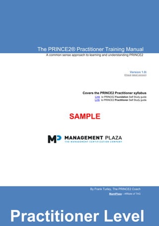 The PRINCE2® Practitioner Training Manual
A common sense approach to learning and understanding PRINCE2
Version 1.0i
(Check latest version)
Covers the PRINCE2 Practitioner syllabus
Link to PRINCE2 Foundation Self Study guide
Link to PRINCE2 Practitioner Self Study guide
SAMPLE
By Frank Turley, The PRINCE2 Coach
MgmtPlaza – Affiliate of TAG
Practitioner Level
 