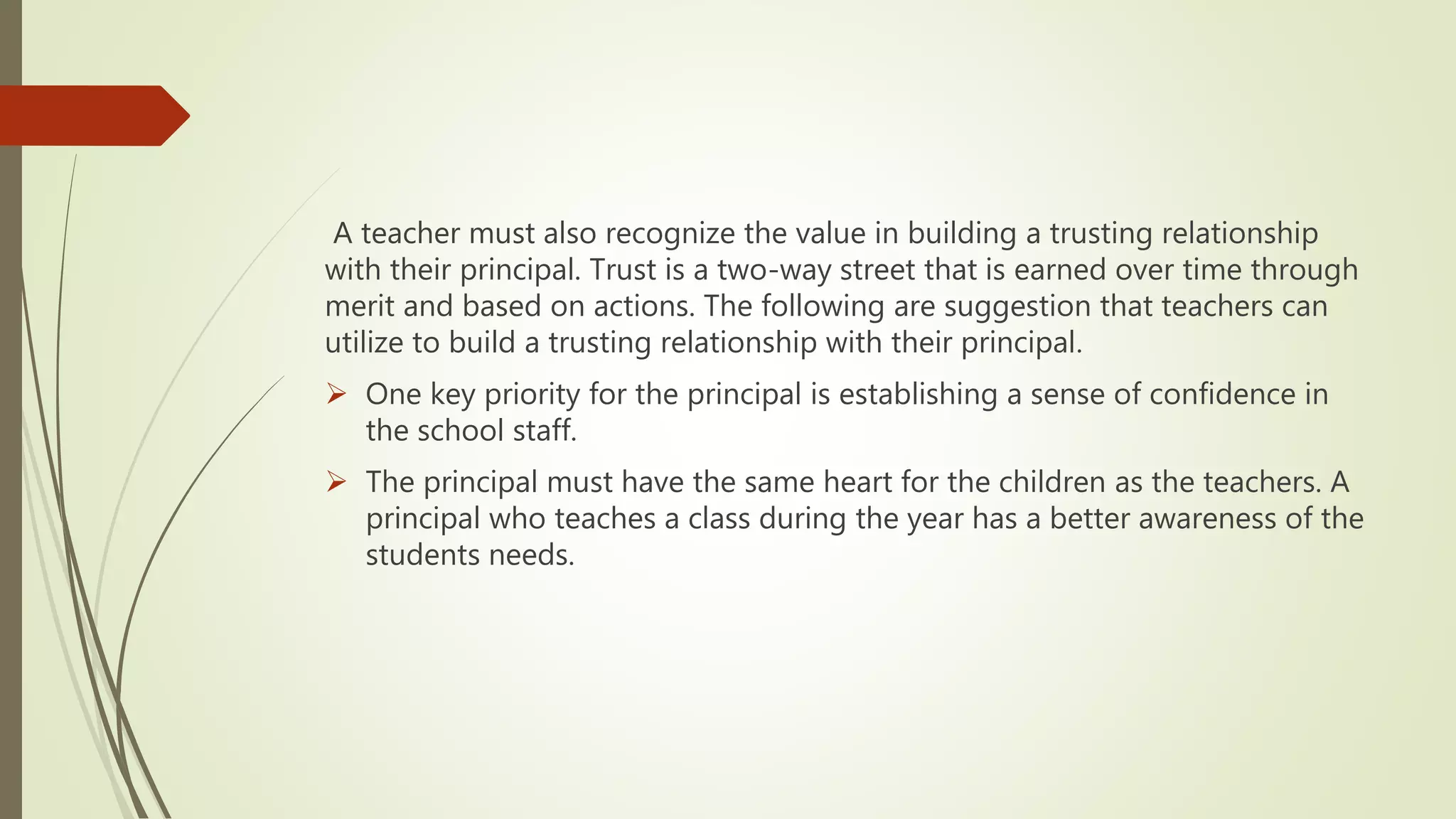 A teacher must also recognize the value in building a trusting relationship
with their principal. Trust is a two-way street that is earned over time through
merit and based on actions. The following are suggestion that teachers can
utilize to build a trusting relationship with their principal.
 One key priority for the principal is establishing a sense of confidence in
the school staff.
 The principal must have the same heart for the children as the teachers. A
principal who teaches a class during the year has a better awareness of the
students needs.
 