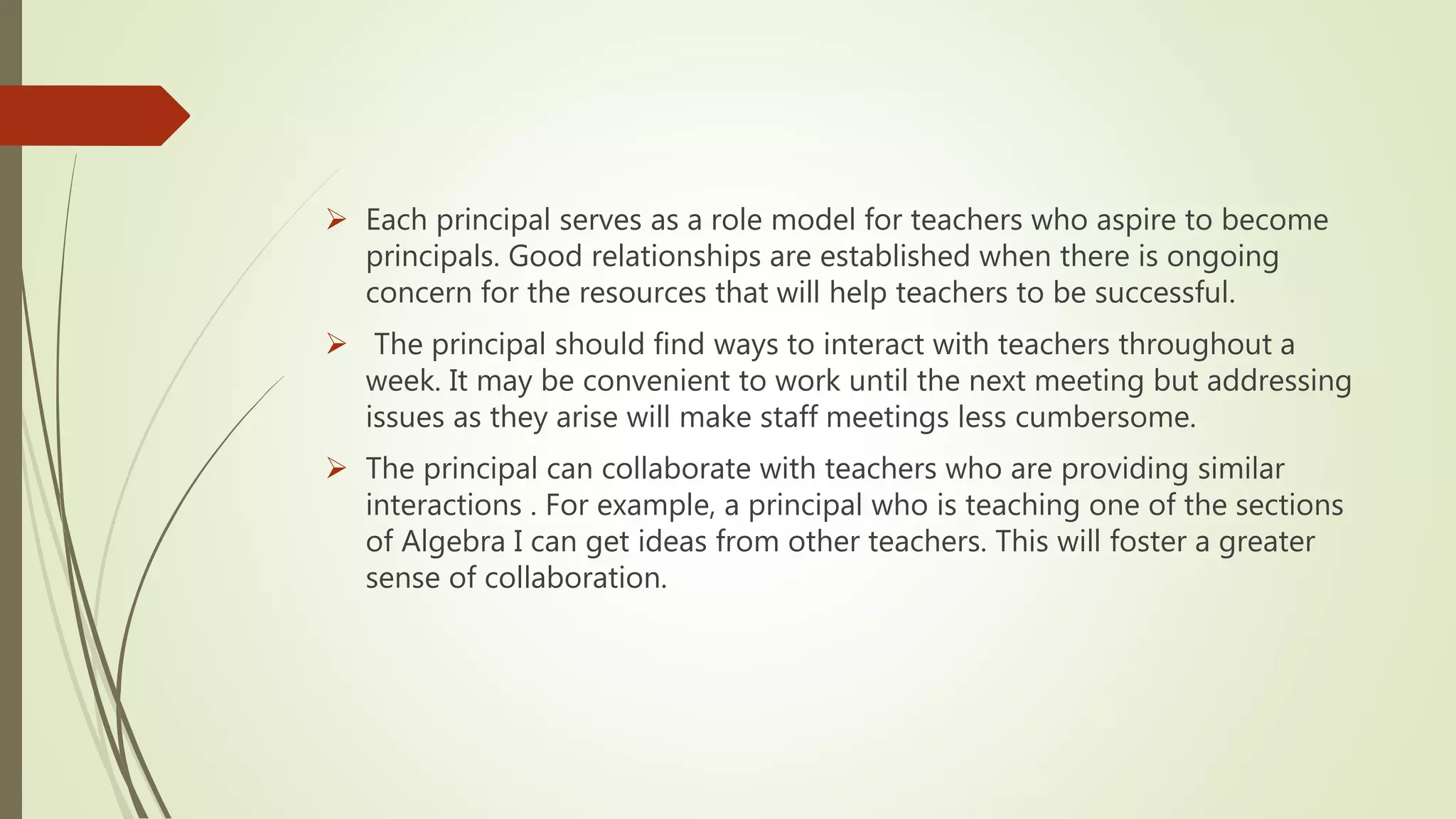  Each principal serves as a role model for teachers who aspire to become
principals. Good relationships are established when there is ongoing
concern for the resources that will help teachers to be successful.
 The principal should find ways to interact with teachers throughout a
week. It may be convenient to work until the next meeting but addressing
issues as they arise will make staff meetings less cumbersome.
 The principal can collaborate with teachers who are providing similar
interactions . For example, a principal who is teaching one of the sections
of Algebra I can get ideas from other teachers. This will foster a greater
sense of collaboration.
 