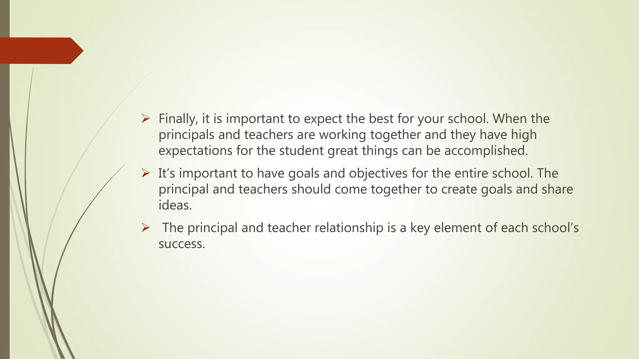  Finally, it is important to expect the best for your school. When the
principals and teachers are working together and they have high
expectations for the student great things can be accomplished.
 It’s important to have goals and objectives for the entire school. The
principal and teachers should come together to create goals and share
ideas.
 The principal and teacher relationship is a key element of each school’s
success.
 