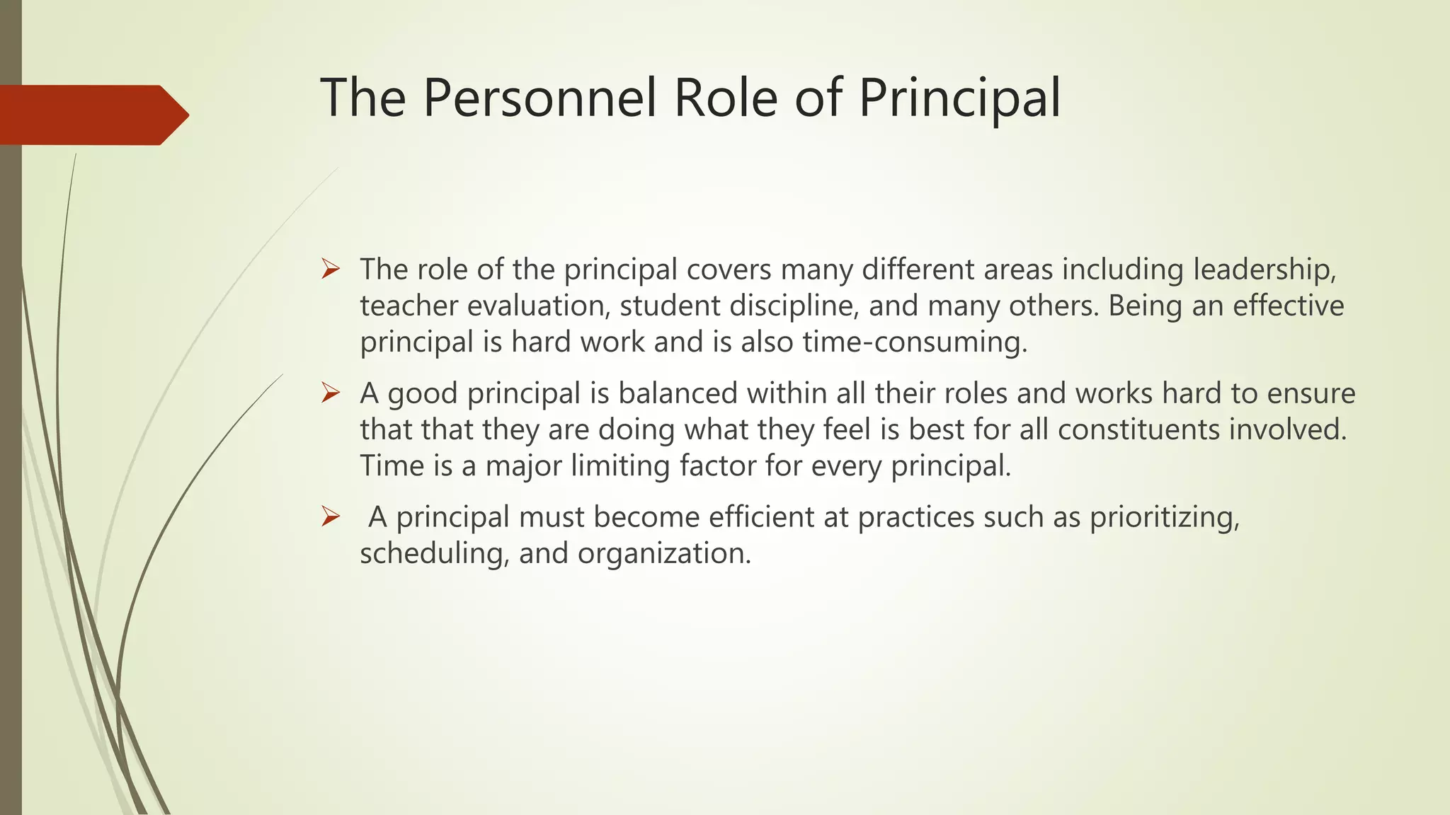 The Personnel Role of Principal
 The role of the principal covers many different areas including leadership,
teacher evaluation, student discipline, and many others. Being an effective
principal is hard work and is also time-consuming.
 A good principal is balanced within all their roles and works hard to ensure
that that they are doing what they feel is best for all constituents involved.
Time is a major limiting factor for every principal.
 A principal must become efficient at practices such as prioritizing,
scheduling, and organization.
 