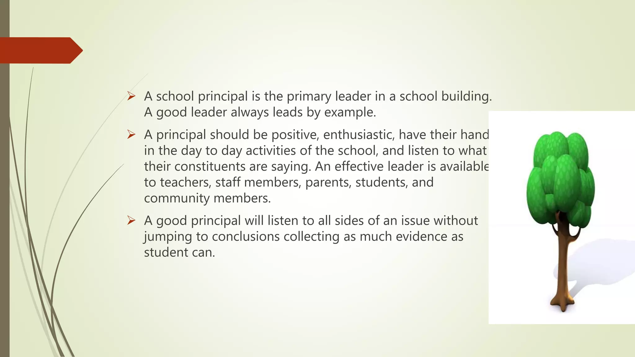  A school principal is the primary leader in a school building.
A good leader always leads by example.
 A principal should be positive, enthusiastic, have their hand
in the day to day activities of the school, and listen to what
their constituents are saying. An effective leader is available
to teachers, staff members, parents, students, and
community members.
 A good principal will listen to all sides of an issue without
jumping to conclusions collecting as much evidence as
student can.
 