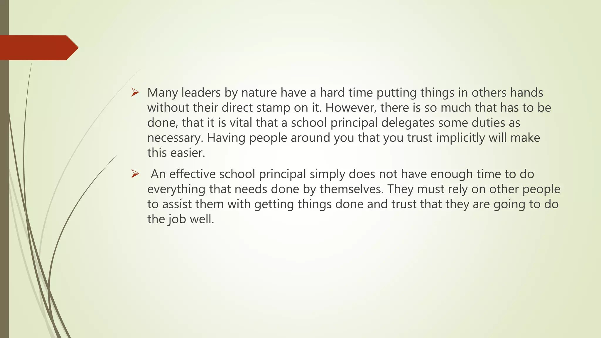  Many leaders by nature have a hard time putting things in others hands
without their direct stamp on it. However, there is so much that has to be
done, that it is vital that a school principal delegates some duties as
necessary. Having people around you that you trust implicitly will make
this easier.
 An effective school principal simply does not have enough time to do
everything that needs done by themselves. They must rely on other people
to assist them with getting things done and trust that they are going to do
the job well.
 