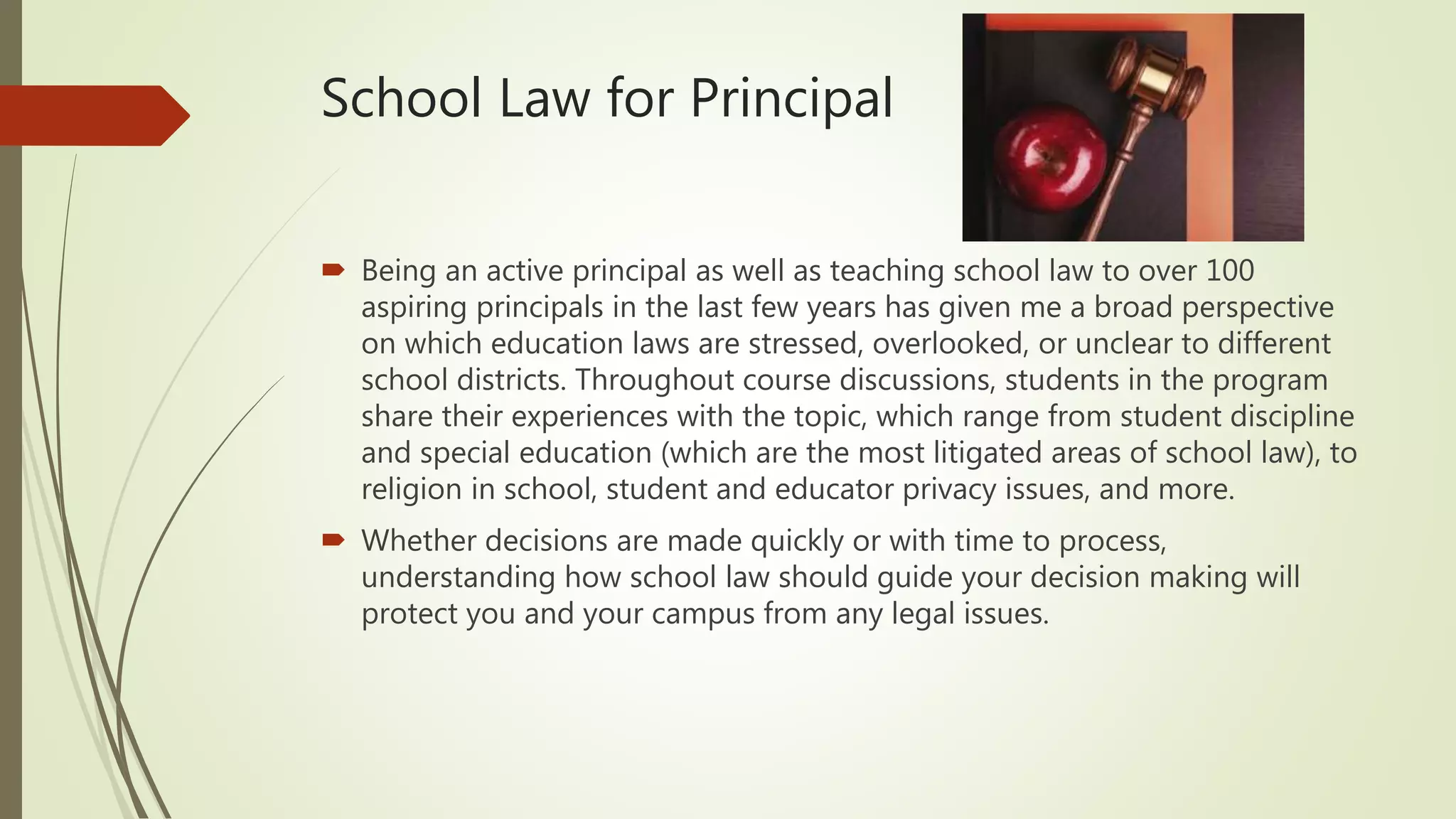 School Law for Principal
 Being an active principal as well as teaching school law to over 100
aspiring principals in the last few years has given me a broad perspective
on which education laws are stressed, overlooked, or unclear to different
school districts. Throughout course discussions, students in the program
share their experiences with the topic, which range from student discipline
and special education (which are the most litigated areas of school law), to
religion in school, student and educator privacy issues, and more.
 Whether decisions are made quickly or with time to process,
understanding how school law should guide your decision making will
protect you and your campus from any legal issues.
 