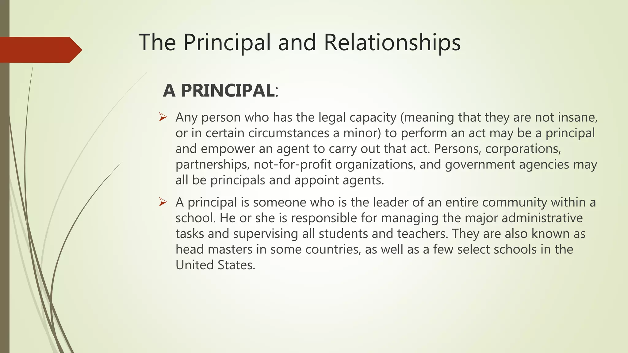 The Principal and Relationships
A PRINCIPAL:
 Any person who has the legal capacity (meaning that they are not insane,
or in certain circumstances a minor) to perform an act may be a principal
and empower an agent to carry out that act. Persons, corporations,
partnerships, not-for-profit organizations, and government agencies may
all be principals and appoint agents.
 A principal is someone who is the leader of an entire community within a
school. He or she is responsible for managing the major administrative
tasks and supervising all students and teachers. They are also known as
head masters in some countries, as well as a few select schools in the
United States.
 