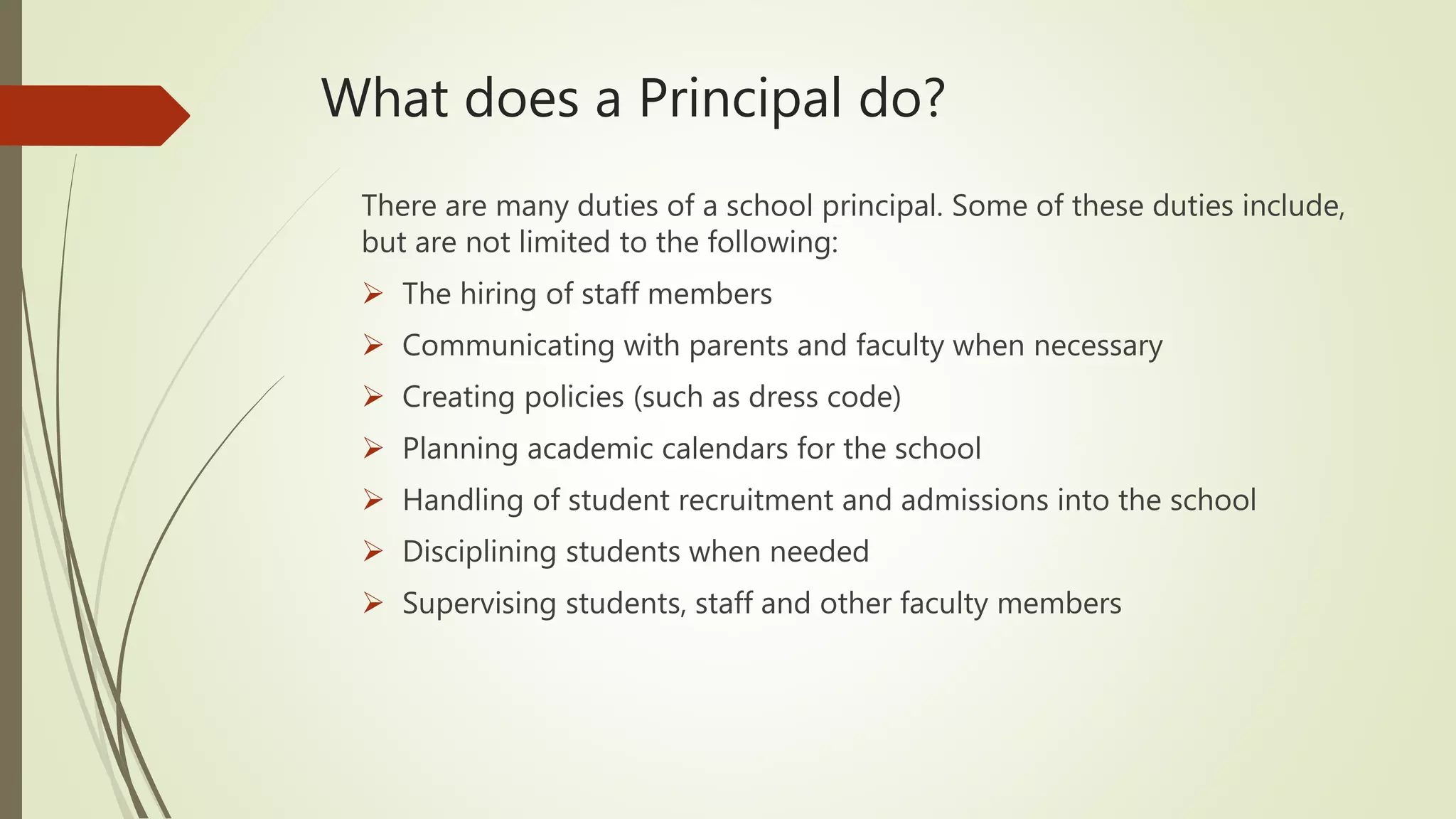 What does a Principal do?
There are many duties of a school principal. Some of these duties include,
but are not limited to the following:
 The hiring of staff members
 Communicating with parents and faculty when necessary
 Creating policies (such as dress code)
 Planning academic calendars for the school
 Handling of student recruitment and admissions into the school
 Disciplining students when needed
 Supervising students, staff and other faculty members
 