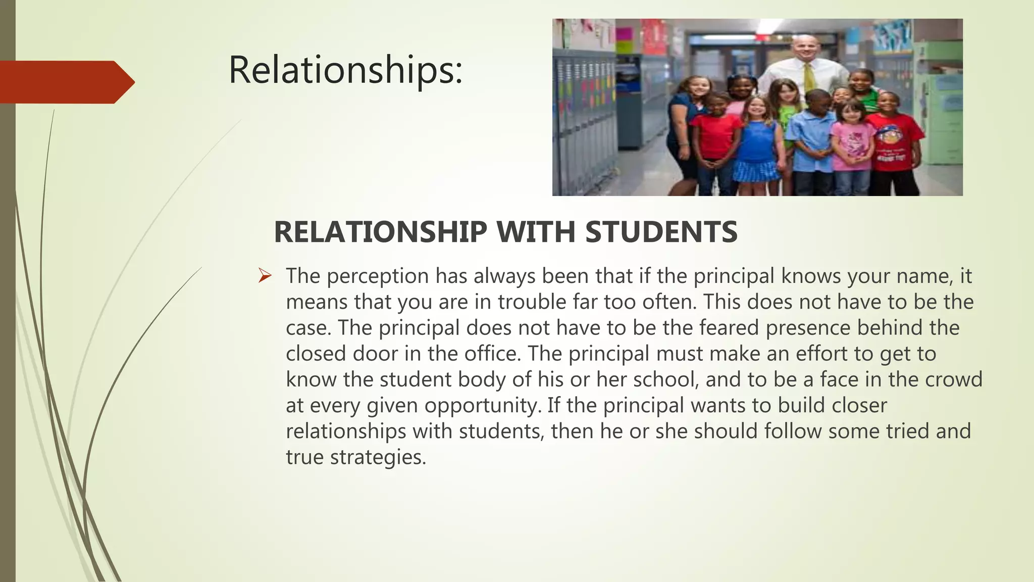 Relationships:
RELATIONSHIP WITH STUDENTS
 The perception has always been that if the principal knows your name, it
means that you are in trouble far too often. This does not have to be the
case. The principal does not have to be the feared presence behind the
closed door in the office. The principal must make an effort to get to
know the student body of his or her school, and to be a face in the crowd
at every given opportunity. If the principal wants to build closer
relationships with students, then he or she should follow some tried and
true strategies.
 