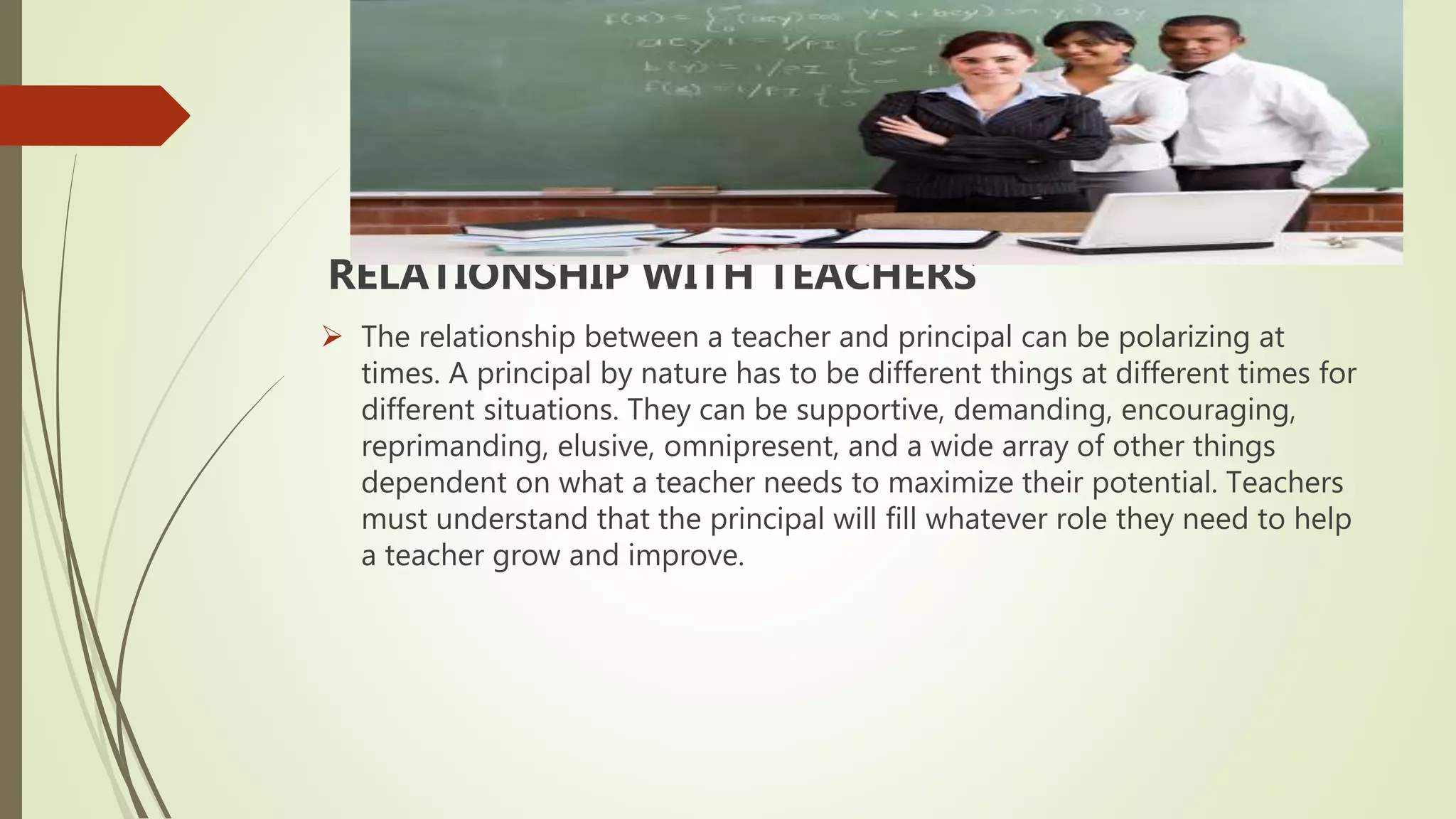 RELATIONSHIP WITH TEACHERS
 The relationship between a teacher and principal can be polarizing at
times. A principal by nature has to be different things at different times for
different situations. They can be supportive, demanding, encouraging,
reprimanding, elusive, omnipresent, and a wide array of other things
dependent on what a teacher needs to maximize their potential. Teachers
must understand that the principal will fill whatever role they need to help
a teacher grow and improve.
 