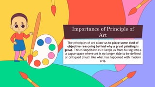 The principles of art allow us to place some kind of
objective reasoning behind why a great painting is
great. This is important as it keeps us from falling into a
a vague space where art is no longer able to be defined
or critiqued (much like what has happened with modern
art).
Importance of Principle of
Art
 