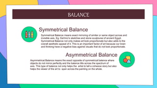 Symmetrical Balance
Symmetrical Balance means exact mirroring of similar or same object across and
invisible axis. Eg. DaVinci’s sketches and stone sculptures of ancient Egypt.
Symmetrical Balance not only makes art look proportionate but also adds to the
overall aesthetic appeal of it. This is an important factor of art because our brain
and thinking have a negative bias against visuals that do not look proportionate.
Asymmetrical Balance
Asymmetrical Balance means the exact opposite of symmetrical balance where
objects do not mirror perfectly and the balance tilts across the spectrum of
axis. This type of balance not only helps the artist to tell a cohesive story but also
helps the viewer of the art to span across the painting on the whole.
BALANCE
 