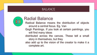 Radial Balance
Radical Balance means the distribution of objects
around a central focus. Eg. Van
Gogh Paintings. If you look at certain paintings, you
will find many ideas
distributed across the canvas. These tell a small
story in themselves, but they
also add up to the vision of the creator to make it a
complete art.
BALANCE
 
