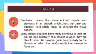 Many artistic creations have many elements in their art,
but the true creativity of a creator is when they are
able to steer the viewers gaze automatically to the
element on which the creator wants their viewers to
focus on.
Emphasis means the placement of objects and
elements in an artwork which direct the gaze and
attention to a single focus or enhance the visual
appeal.
EMPHASIS
 