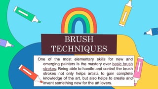 One of the most elementary skills for new and
emerging painters is the mastery over basic brush
strokes. Being able to handle and control the brush
strokes not only helps artists to gain complete
knowledge of the art, but also helps to create and
invent something new for the art lovers.
BRUSH
TECHNIQUES
 