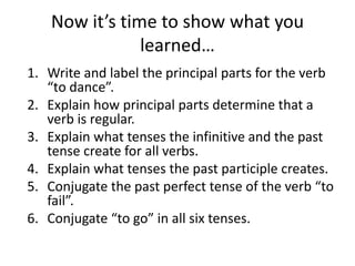 Now it’s time to show what you
learned…
1. Write and label the principal parts for the verb
“to dance”.
2. Explain how principal parts determine that a
verb is regular.
3. Explain what tenses the infinitive and the past
tense create for all verbs.
4. Explain what tenses the past participle creates.
5. Conjugate the past perfect tense of the verb “to
fail”.
6. Conjugate “to go” in all six tenses.
 