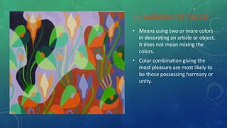 1.3 HARMONY OF COLOR
• Means using two or more colors
in decorating an article or object.
It does not mean mixing the
colors.
• Color combination giving the
most pleasure are most likely to
be those possessing harmony or
unity.
 