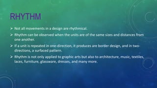 RHYTHM
 Not all movements in a design are rhythmical.
 Rhythm can be observed when the units are of the same sizes and distances from
one another.
 If a unit is repeated in one-direction, it produces are border design, and in two-
directions, a surfaced pattern.
 Rhythm is not only applied to graphic arts but also to architecture, music, textiles,
laces, furniture, glassware, dresses, and many more.
 