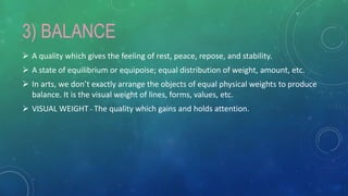 3) BALANCE
 A quality which gives the feeling of rest, peace, repose, and stability.
 A state of equilibrium or equipoise; equal distribution of weight, amount, etc.
 In arts, we don’t exactly arrange the objects of equal physical weights to produce
balance. It is the visual weight of lines, forms, values, etc.
 VISUAL WEIGHT – The quality which gains and holds attention.
 