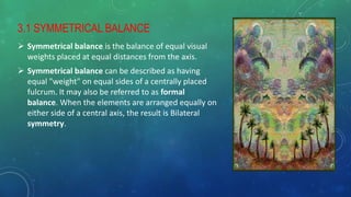 3.1 SYMMETRICAL BALANCE
 Symmetrical balance is the balance of equal visual
weights placed at equal distances from the axis.
 Symmetrical balance can be described as having
equal "weight" on equal sides of a centrally placed
fulcrum. It may also be referred to as formal
balance. When the elements are arranged equally on
either side of a central axis, the result is Bilateral
symmetry.
 