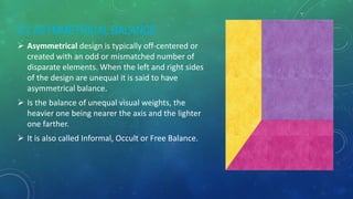 3.2 ASYMMETRICAL BALANCE
 Asymmetrical design is typically off-centered or
created with an odd or mismatched number of
disparate elements. When the left and right sides
of the design are unequal it is said to have
asymmetrical balance.
 Is the balance of unequal visual weights, the
heavier one being nearer the axis and the lighter
one farther.
 It is also called Informal, Occult or Free Balance.
 