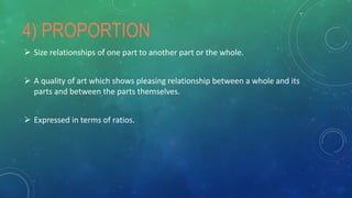 4) PROPORTION
 Size relationships of one part to another part or the whole.
 A quality of art which shows pleasing relationship between a whole and its
parts and between the parts themselves.
 Expressed in terms of ratios.
 