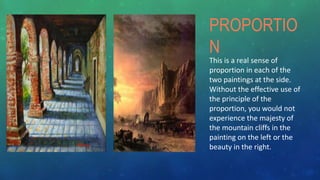 This is a real sense of
proportion in each of the
two paintings at the side.
Without the effective use of
the principle of the
proportion, you would not
experience the majesty of
the mountain cliffs in the
painting on the left or the
beauty in the right.
PROPORTIO
N
 