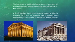 • The Parthenon, a building in Athens, Greece, is considered
the most perfectly proportioned architectural structure in
the world.
• A Greek standard for three-dimensional objects or solids is
the ratio, 5:7:11, which is especially used in buildings and in
determining the proportion of margins for framed pictures.
 