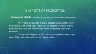 3 ASPECTS OF PROPORTION
• Grouping of objects – also called arrangement, may show good or bad proportion.
*It is more pleasing to group 3 objects with another three,
two objects with three than to group two objects with two or two
with four. Because odd number are more interesting than even
numbers.
* Very small objects should not be grouped with very large
ones. Otherwise, they will be out of proportion.
 
