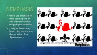 5 EMPHASIS
 Artists use emphasis to
make certain parts of
their artwork standout
and grab your attention.
 It may be the outline,
form, color, texture, size,
idea, or value of an
object/artwork.
 