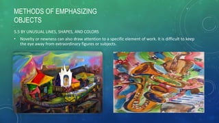 METHODS OF EMPHASIZING
OBJECTS
5.5 BY UNUSUAL LINES, SHAPES, AND COLORS
• Novelty or newness can also draw attention to a specific element of work. It is difficult to keep
the eye away from extraordinary figures or subjects.
 