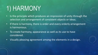1) HARMONY
• Is the principle which produces an impression of unity through the
selection and arrangement of consistent objects or ideas.
• If there is harmony, there is order and every orderly arrangement
is harmonious.
• To create harmony, appearance as well as its use to have
considered.
• Visually pleasing agreement among the elements in a design.
 