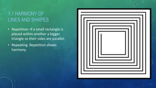 1.1 HARMONY OF
LINES AND SHAPES
• Repetition- If a small rectangle is
placed within another a bigger
triangle so their sides are parallel.
• Repeating. Repetition shows
harmony.
 