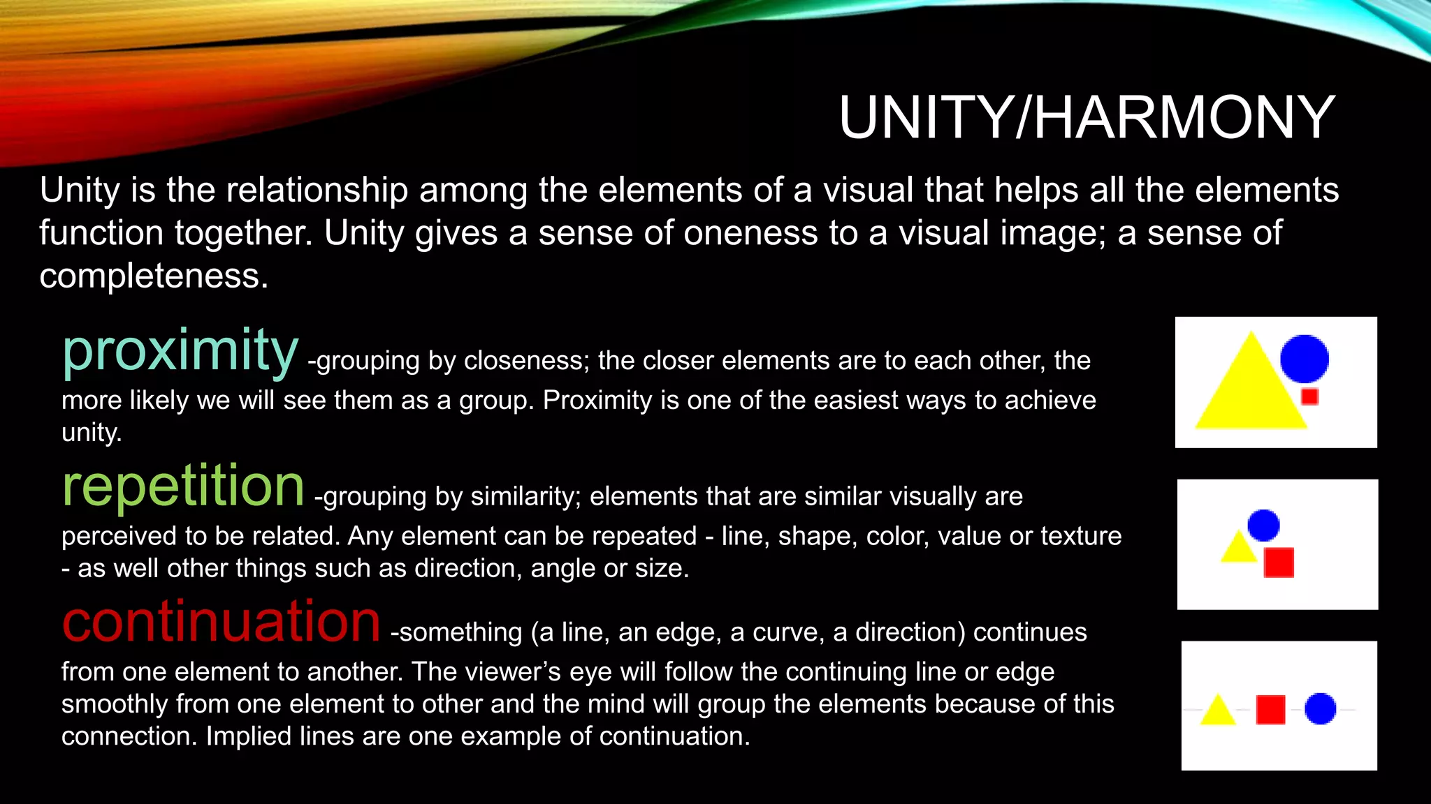 UNITY/HARMONY
Unity is the relationship among the elements of a visual that helps all the elements
function together. Unity gives a sense of oneness to a visual image; a sense of
completeness.
proximity-grouping by closeness; the closer elements are to each other, the
more likely we will see them as a group. Proximity is one of the easiest ways to achieve
unity.
repetition-grouping by similarity; elements that are similar visually are
perceived to be related. Any element can be repeated - line, shape, color, value or texture
- as well other things such as direction, angle or size.
continuation-something (a line, an edge, a curve, a direction) continues
from one element to another. The viewer’s eye will follow the continuing line or edge
smoothly from one element to other and the mind will group the elements because of this
connection. Implied lines are one example of continuation.
 