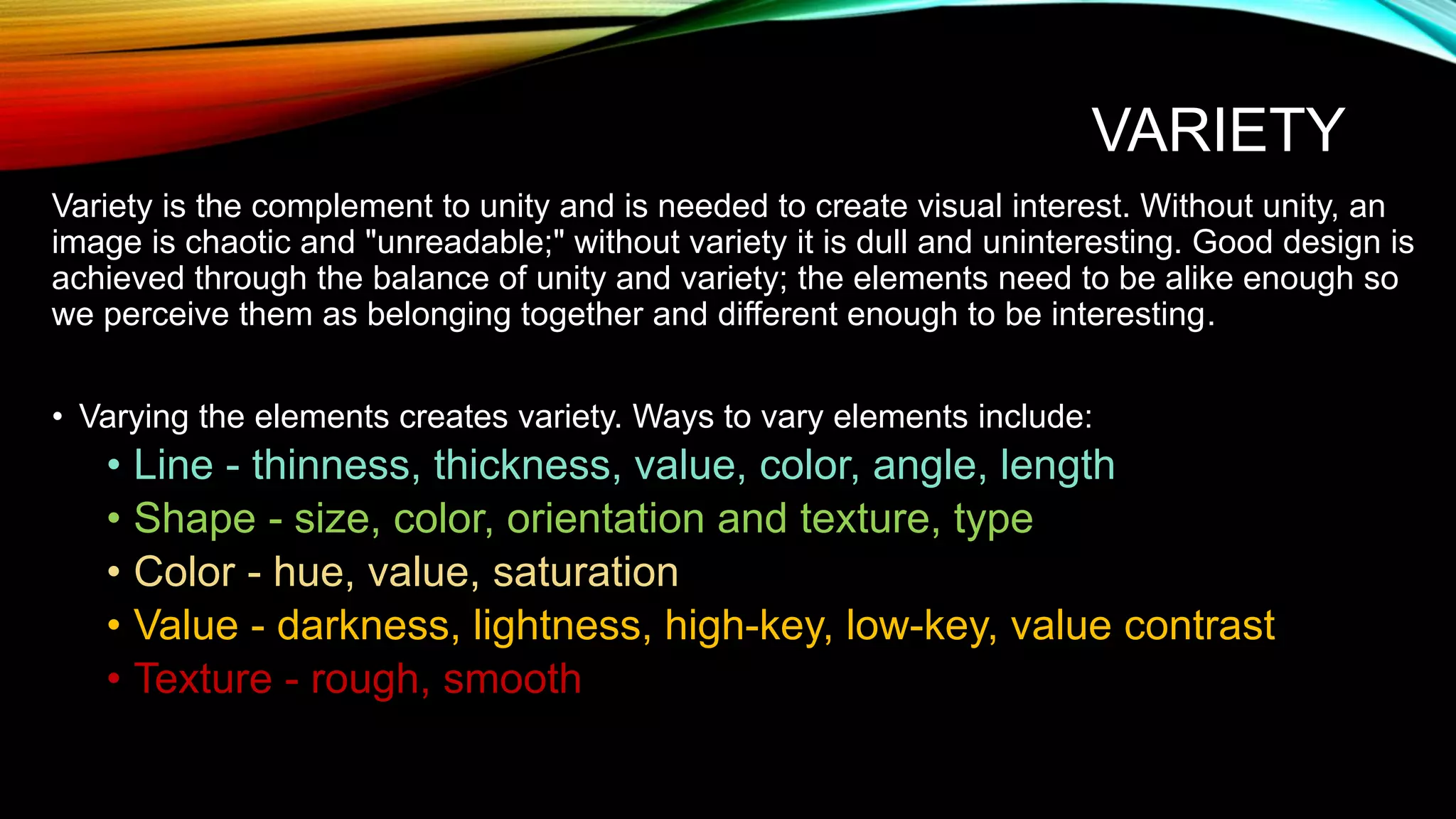 VARIETY
Variety is the complement to unity and is needed to create visual interest. Without unity, an
image is chaotic and "unreadable;" without variety it is dull and uninteresting. Good design is
achieved through the balance of unity and variety; the elements need to be alike enough so
we perceive them as belonging together and different enough to be interesting.
• Varying the elements creates variety. Ways to vary elements include:
• Line - thinness, thickness, value, color, angle, length
• Shape - size, color, orientation and texture, type
• Color - hue, value, saturation
• Value - darkness, lightness, high-key, low-key, value contrast
• Texture - rough, smooth
 